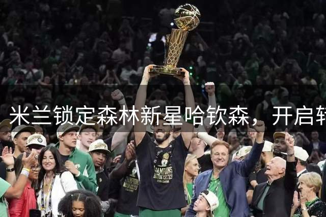 米兰锁定森林新星哈钦森，开启转会谈判